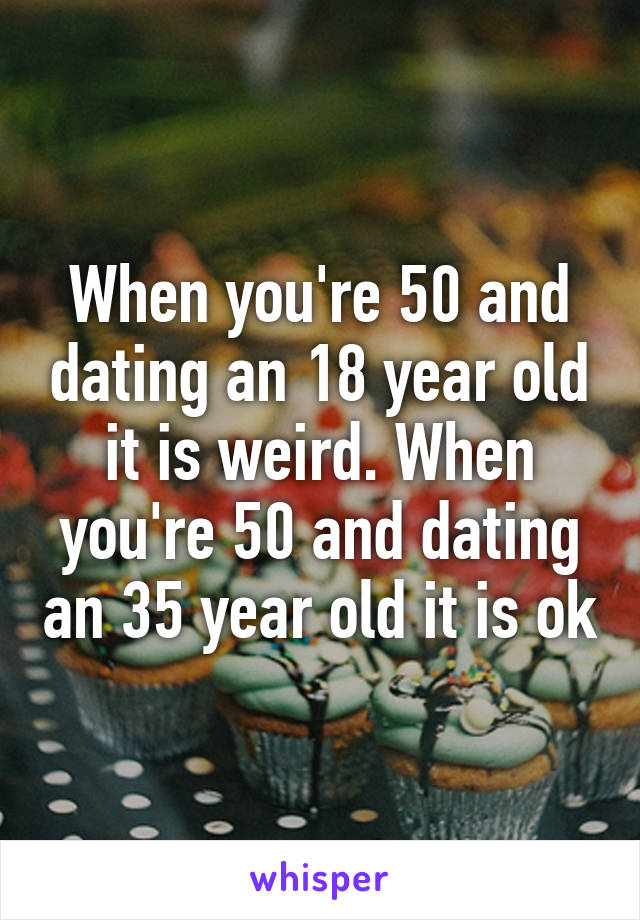 When you're 50 and dating an 18 year old it is weird. When you're 50 and dating an 35 year old it is ok