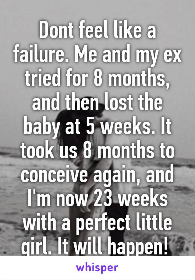 Dont feel like a failure. Me and my ex tried for 8 months, and then lost the baby at 5 weeks. It took us 8 months to conceive again, and I'm now 23 weeks with a perfect little girl. It will happen! 