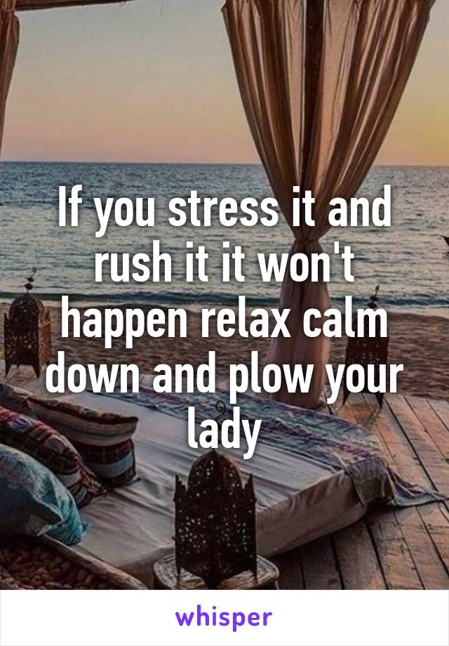 If you stress it and rush it it won't happen relax calm down and plow your lady