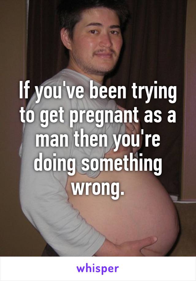 If you've been trying to get pregnant as a man then you're doing something wrong.