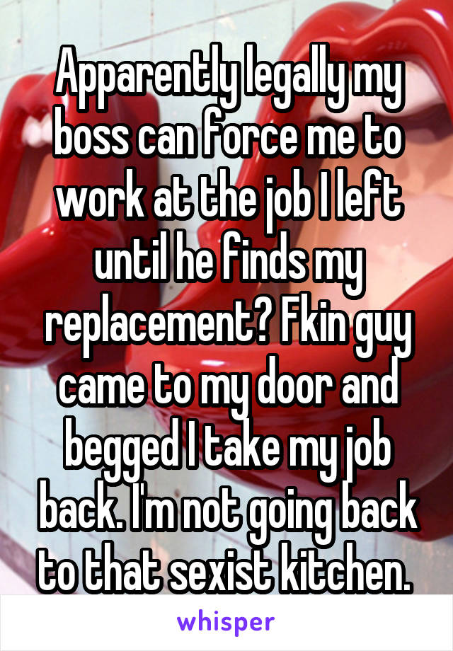 Apparently legally my boss can force me to work at the job I left until he finds my replacement? Fkin guy came to my door and begged I take my job back. I'm not going back to that sexist kitchen. 
