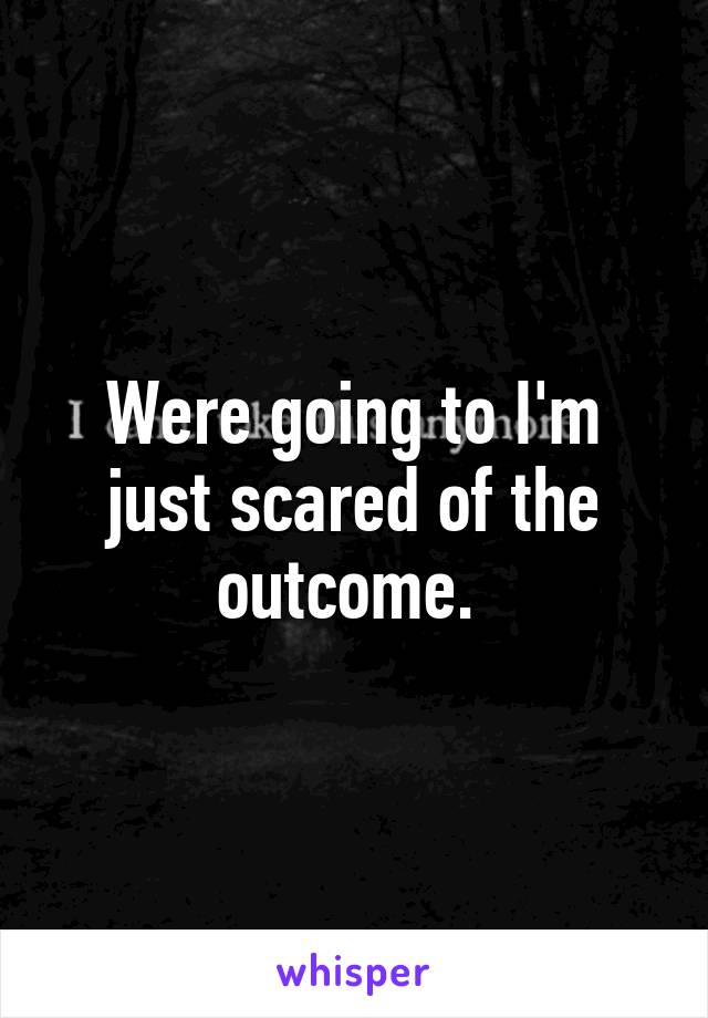 Were going to I'm just scared of the outcome. 