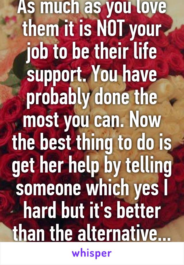 As much as you love them it is NOT your job to be their life support. You have probably done the most you can. Now the best thing to do is get her help by telling someone which yes I hard but it's better than the alternative... 