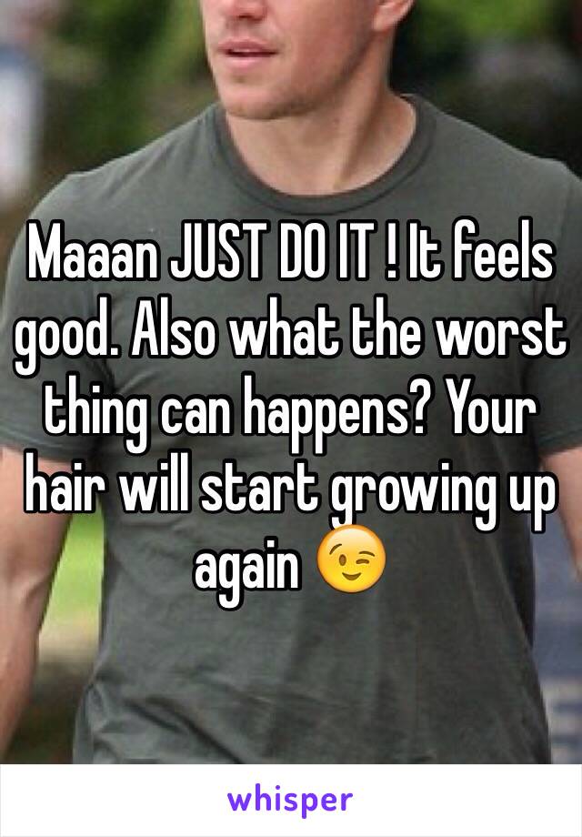 Maaan JUST DO IT ! It feels good. Also what the worst thing can happens? Your hair will start growing up again 😉