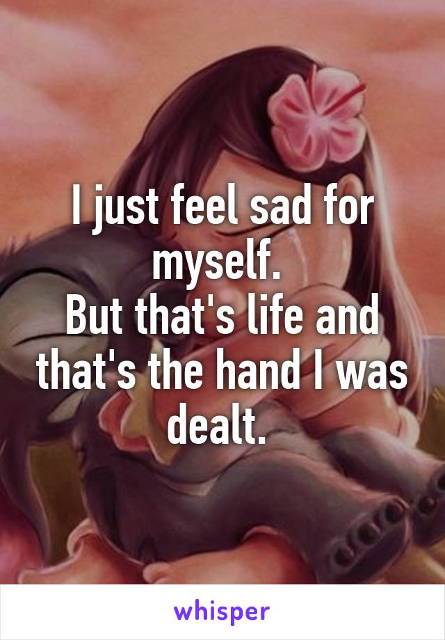 I just feel sad for myself. 
But that's life and that's the hand I was dealt. 