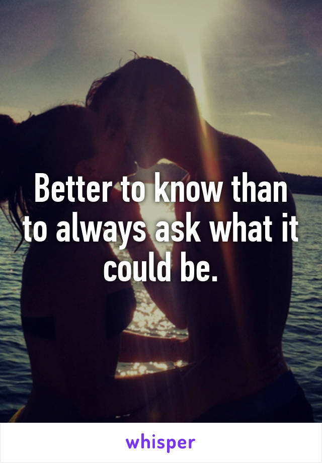 Better to know than to always ask what it could be.