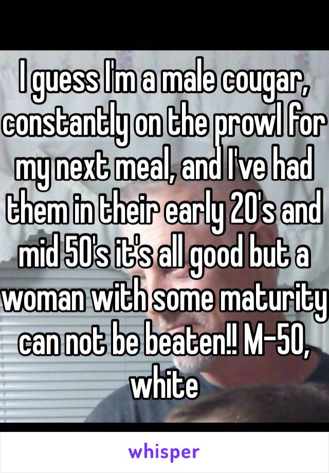 I guess I'm a male cougar, constantly on the prowl for my next meal, and I've had them in their early 20's and mid 50's it's all good but a woman with some maturity can not be beaten!! M-50, white