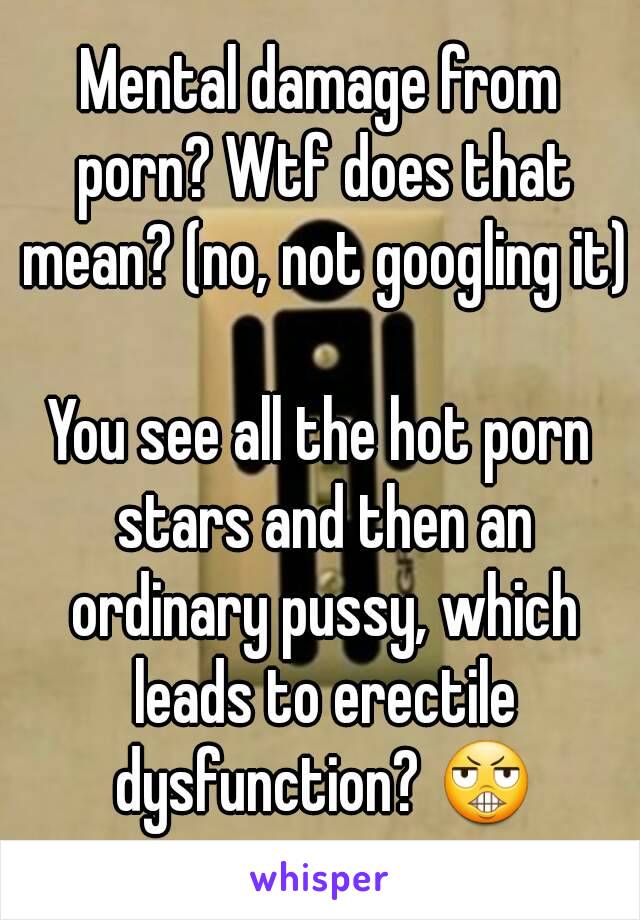 Mental damage from porn? Wtf does that mean? (no, not googling it) 
You see all the hot porn stars and then an ordinary pussy, which leads to erectile dysfunction? 😬