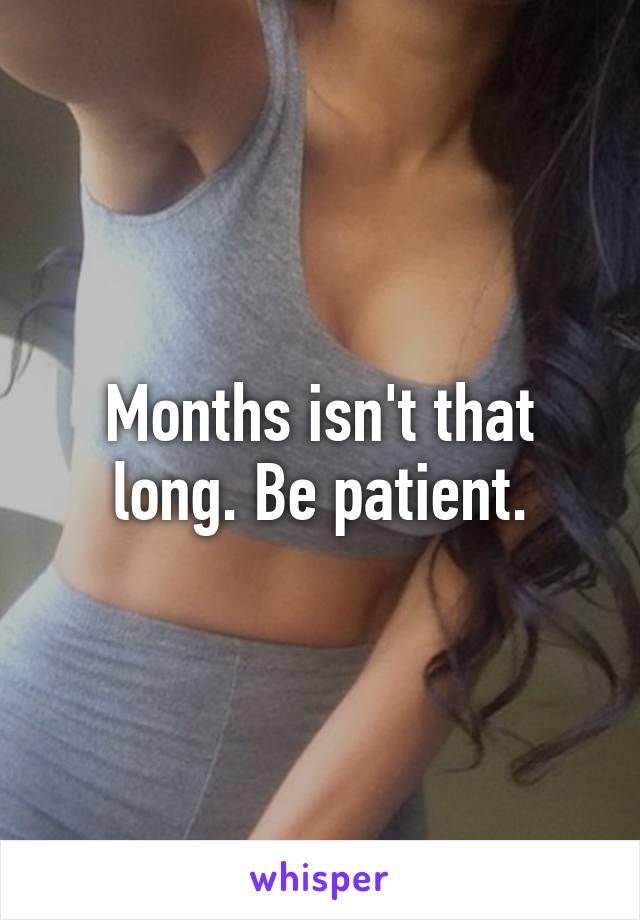 Months isn't that long. Be patient.