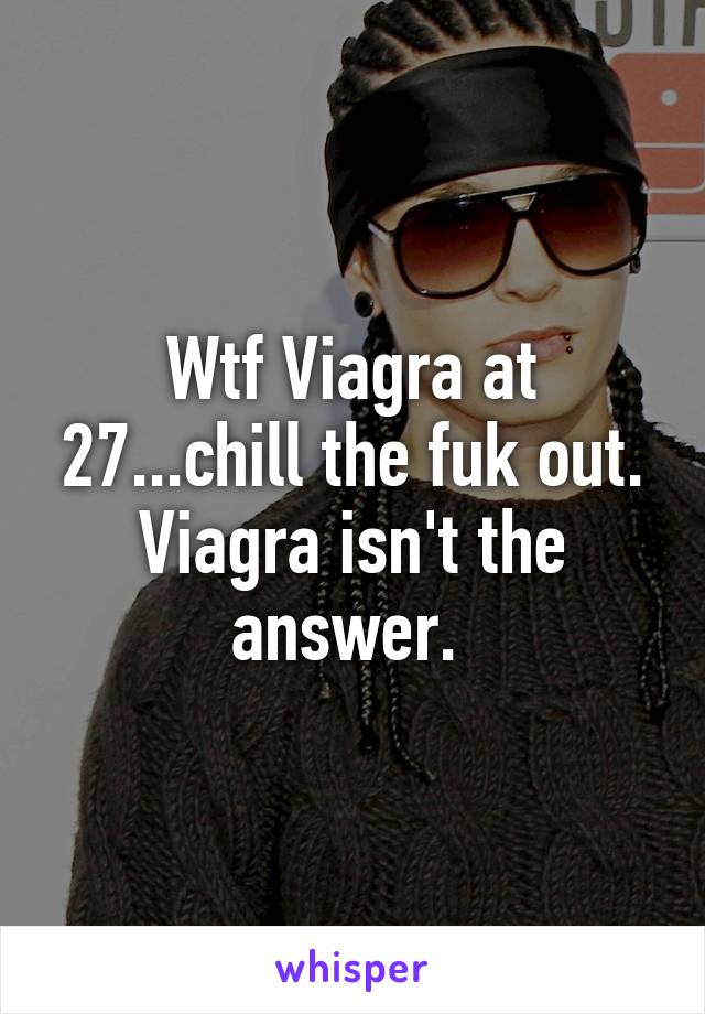 Wtf Viagra at 27...chill the fuk out. Viagra isn't the answer. 