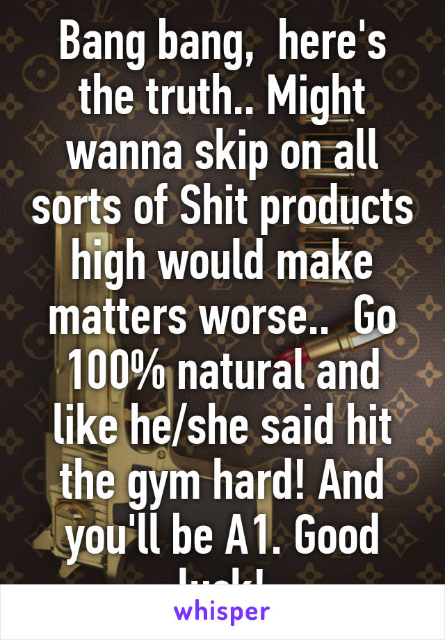Bang bang,  here's the truth.. Might wanna skip on all sorts of Shit products high would make matters worse..  Go 100% natural and like he/she said hit the gym hard! And you'll be A1. Good luck!