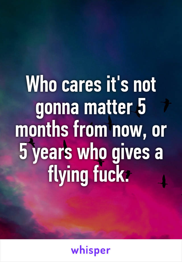 Who cares it's not gonna matter 5 months from now, or 5 years who gives a flying fuck. 