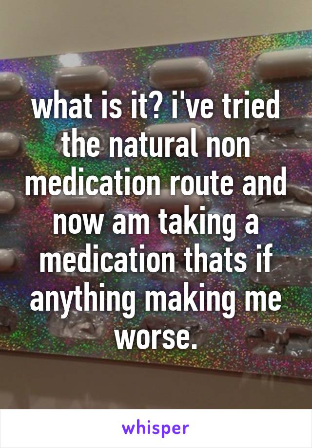 what is it? i've tried the natural non medication route and now am taking a medication thats if anything making me worse.