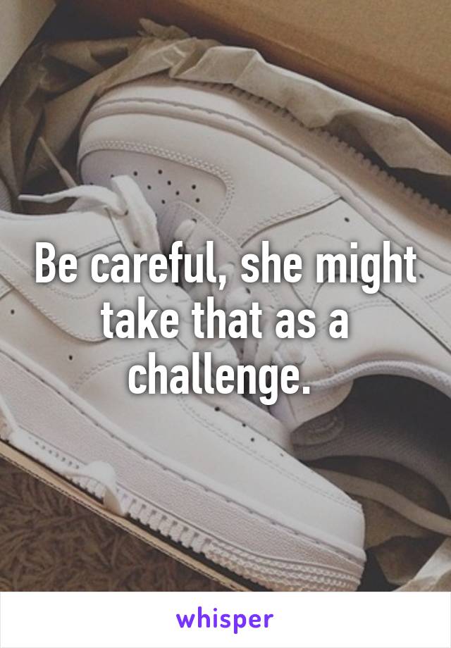 Be careful, she might take that as a challenge. 