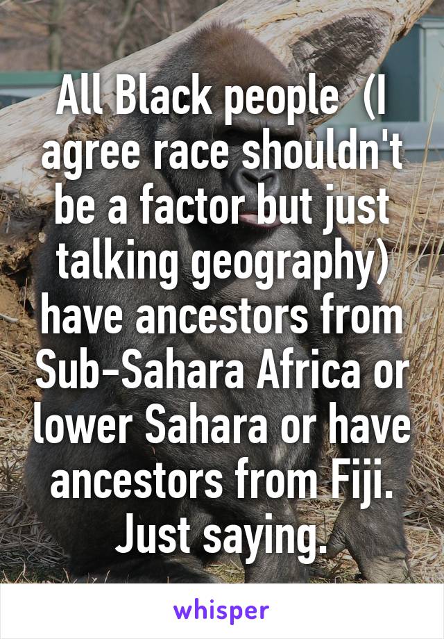 All Black people  (I agree race shouldn't be a factor but just talking geography) have ancestors from Sub-Sahara Africa or lower Sahara or have ancestors from Fiji. Just saying.