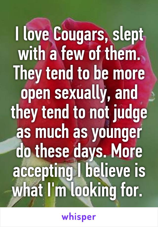 I love Cougars, slept with a few of them. They tend to be more open sexually, and they tend to not judge as much as younger do these days. More accepting I believe is what I'm looking for. 