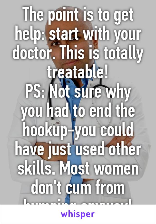The point is to get help: start with your doctor. This is totally treatable!
PS: Not sure why you had to end the hookup-you could have just used other skills. Most women don't cum from humping anyway!