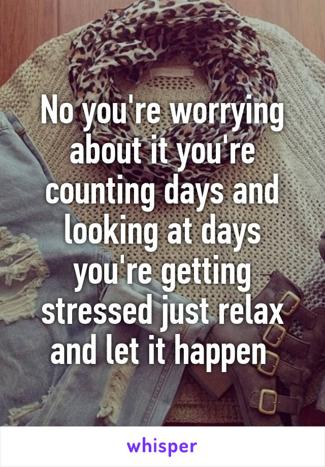 No you're worrying about it you're counting days and looking at days you're getting stressed just relax and let it happen 