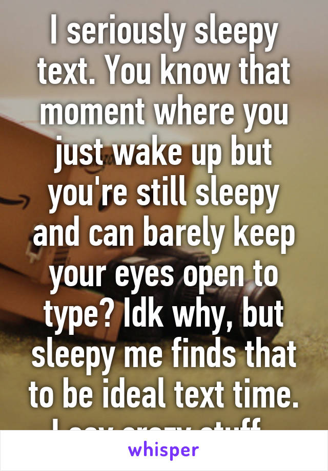 I seriously sleepy text. You know that moment where you just wake up but you're still sleepy and can barely keep your eyes open to type? Idk why, but sleepy me finds that to be ideal text time. I say crazy stuff. 