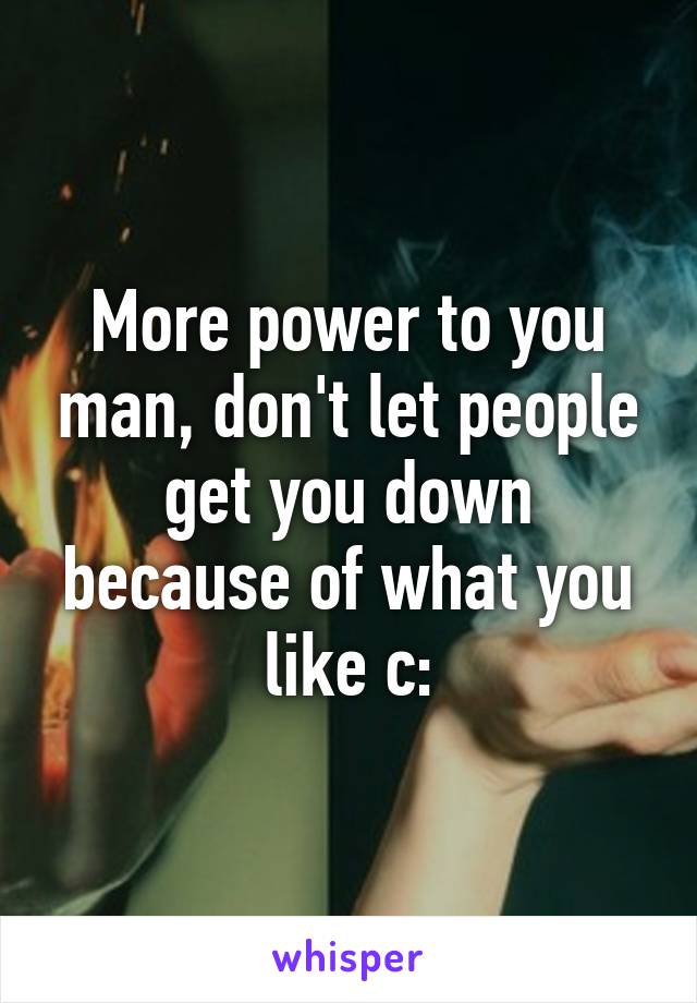 More power to you man, don't let people get you down because of what you like c: