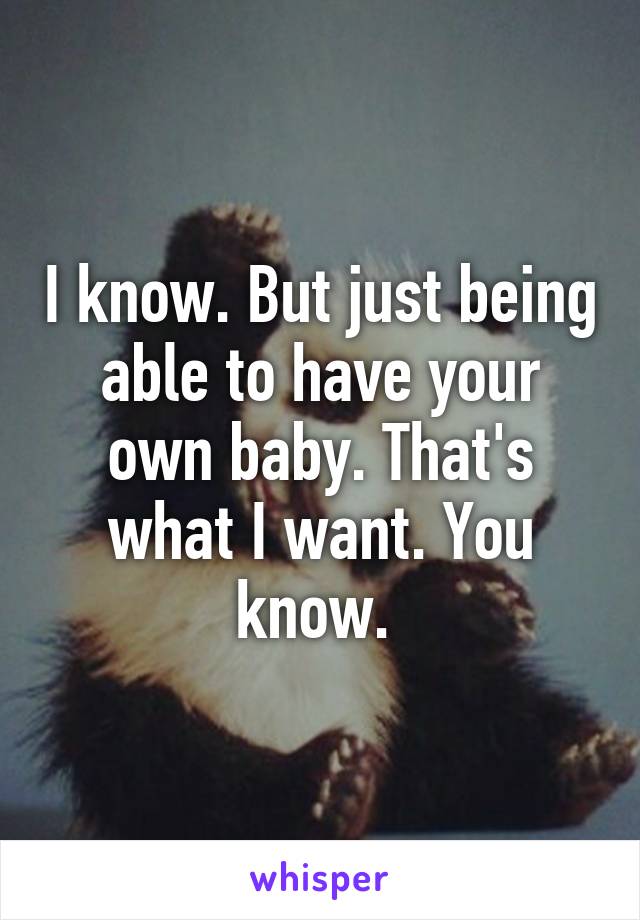 I know. But just being able to have your own baby. That's what I want. You know. 