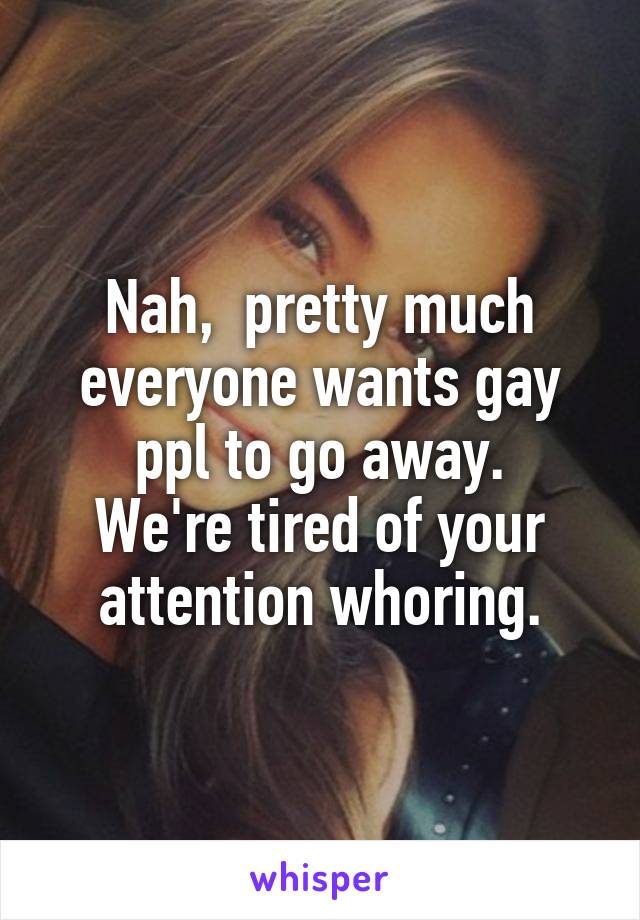 Nah,  pretty much everyone wants gay ppl to go away.
We're tired of your attention whoring.
