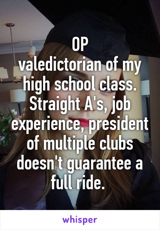 OP
valedictorian of my high school class. Straight A's, job experience, president of multiple clubs doesn't guarantee a full ride. 