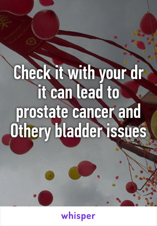 Check it with your dr it can lead to prostate cancer and Othery bladder issues 