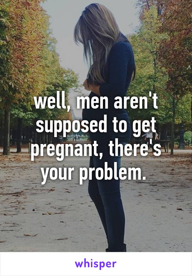 well, men aren't supposed to get pregnant, there's your problem. 