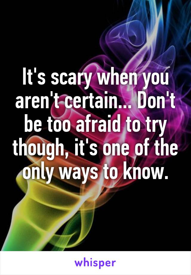 It's scary when you aren't certain... Don't be too afraid to try though, it's one of the only ways to know.
