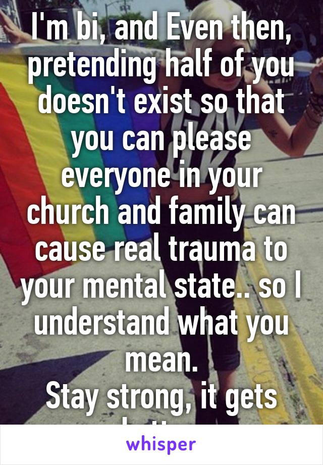 I'm bi, and Even then, pretending half of you doesn't exist so that you can please everyone in your church and family can cause real trauma to your mental state.. so I understand what you mean.
Stay strong, it gets better.