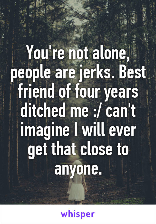 You're not alone, people are jerks. Best friend of four years ditched me :/ can't imagine I will ever get that close to anyone.