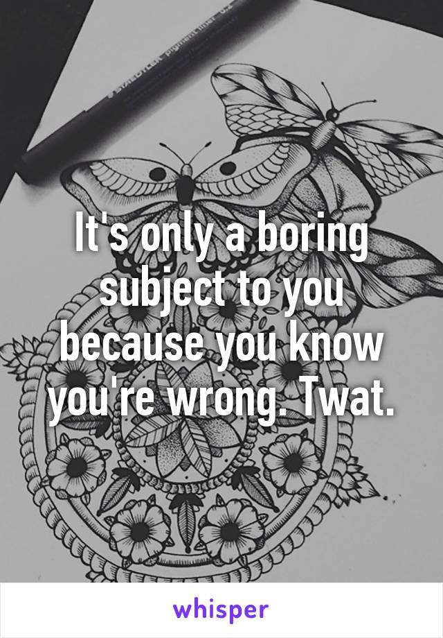 It's only a boring subject to you because you know you're wrong. Twat.