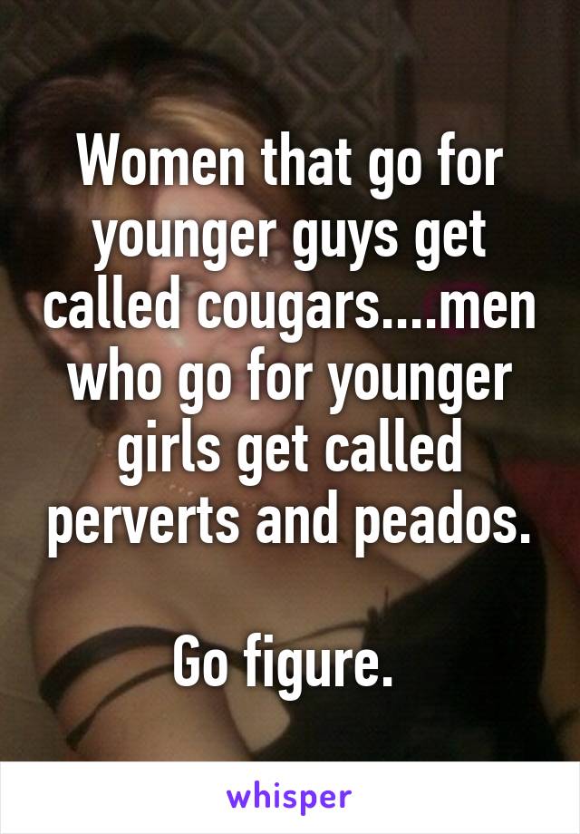 Women that go for younger guys get called cougars....men who go for younger girls get called perverts and peados.

Go figure. 