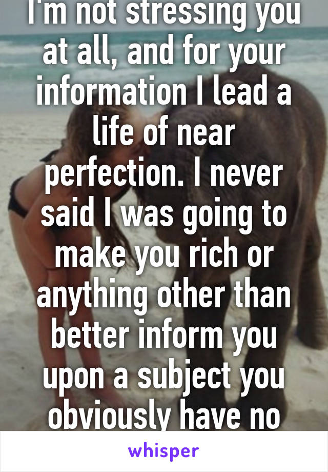 I'm not stressing you at all, and for your information I lead a life of near perfection. I never said I was going to make you rich or anything other than better inform you upon a subject you obviously have no understanding on.