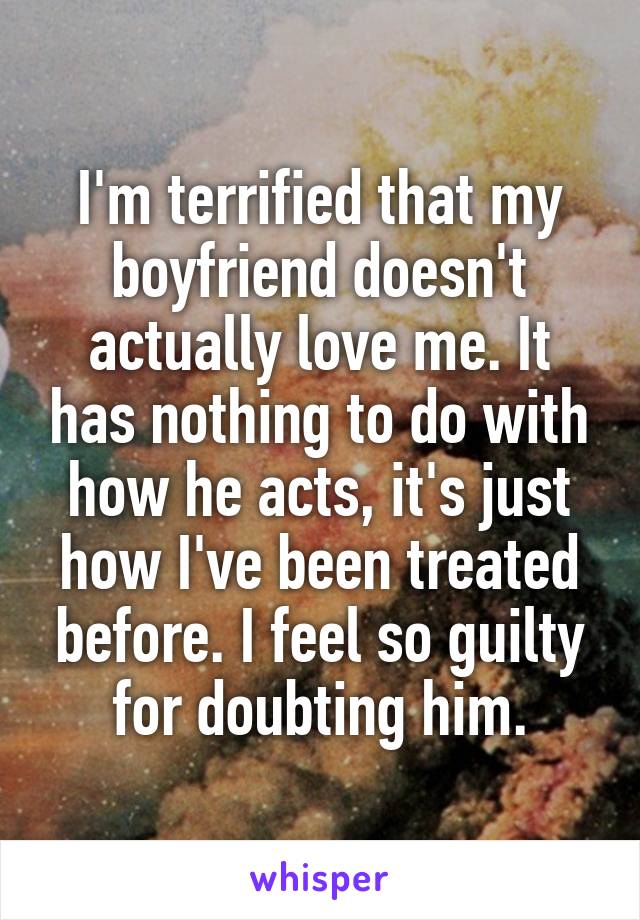 I'm terrified that my boyfriend doesn't actually love me. It has nothing to do with how he acts, it's just how I've been treated before. I feel so guilty for doubting him.