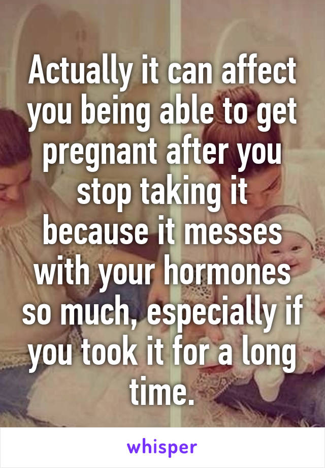 Actually it can affect you being able to get pregnant after you stop taking it because it messes with your hormones so much, especially if you took it for a long time.