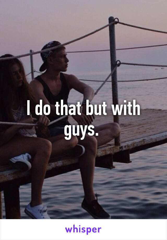 I do that but with guys. 