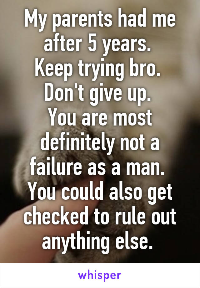 My parents had me after 5 years. 
Keep trying bro. 
Don't give up. 
You are most definitely not a failure as a man. 
You could also get checked to rule out anything else. 
