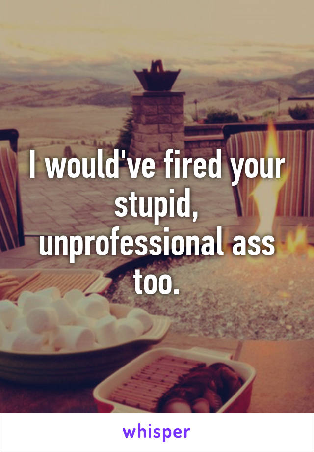 I would've fired your stupid, unprofessional ass too.