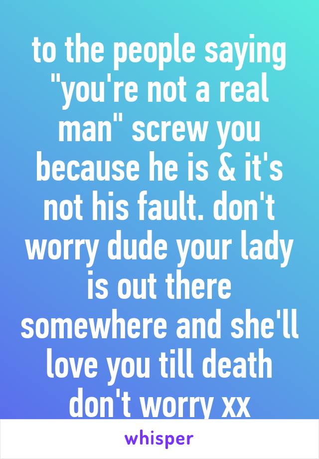 to the people saying "you're not a real man" screw you because he is & it's not his fault. don't worry dude your lady is out there somewhere and she'll love you till death don't worry xx
