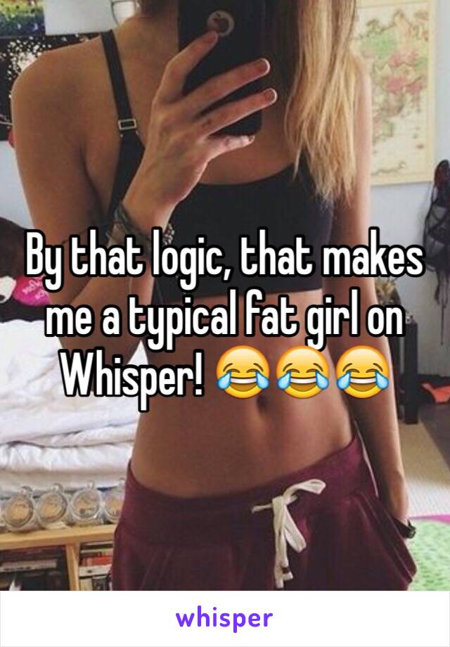 By that logic, that makes me a typical fat girl on Whisper! 😂😂😂