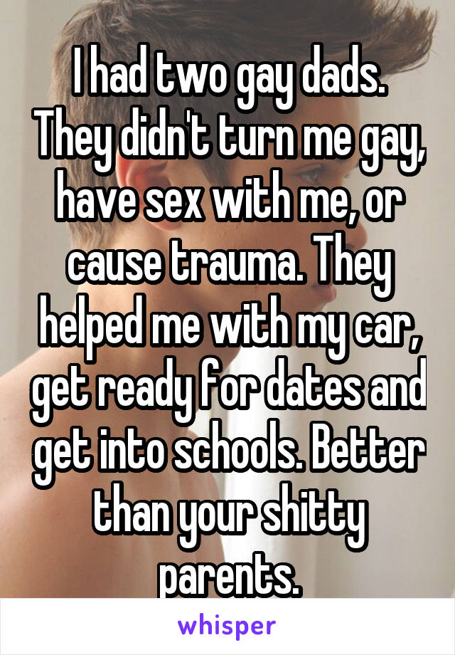 I had two gay dads. They didn't turn me gay, have sex with me, or cause trauma. They helped me with my car, get ready for dates and get into schools. Better than your shitty parents.