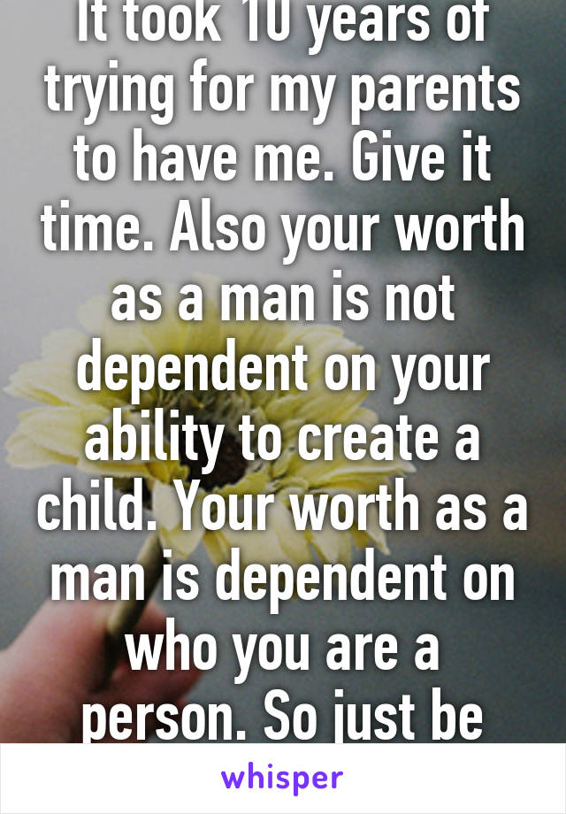 It took 10 years of trying for my parents to have me. Give it time. Also your worth as a man is not dependent on your ability to create a child. Your worth as a man is dependent on who you are a person. So just be you and relax. 