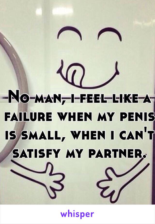 No man, i feel like a failure when my penis is small, when i can't satisfy my partner.