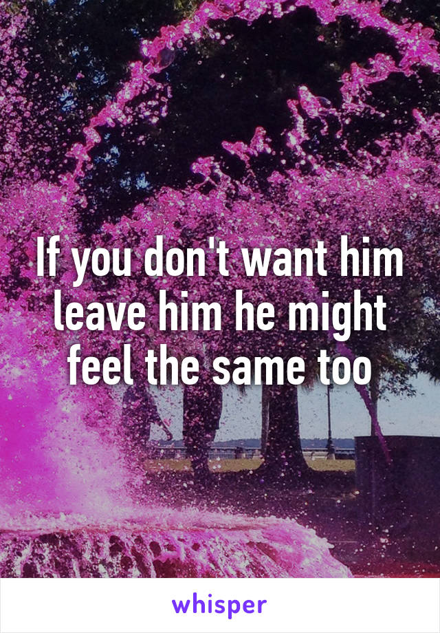 If you don't want him leave him he might feel the same too