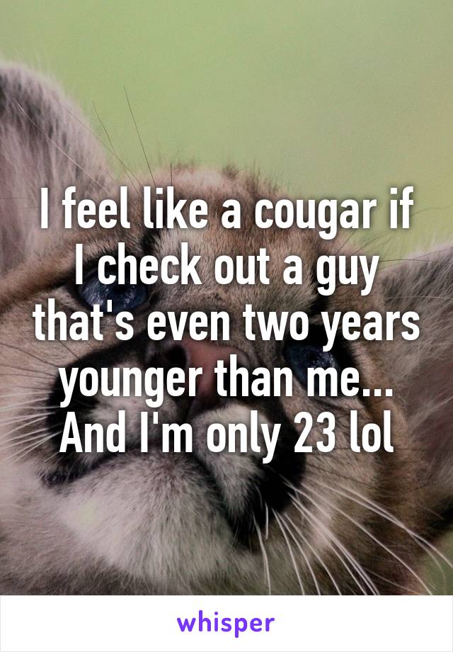 I feel like a cougar if I check out a guy that's even two years younger than me... And I'm only 23 lol