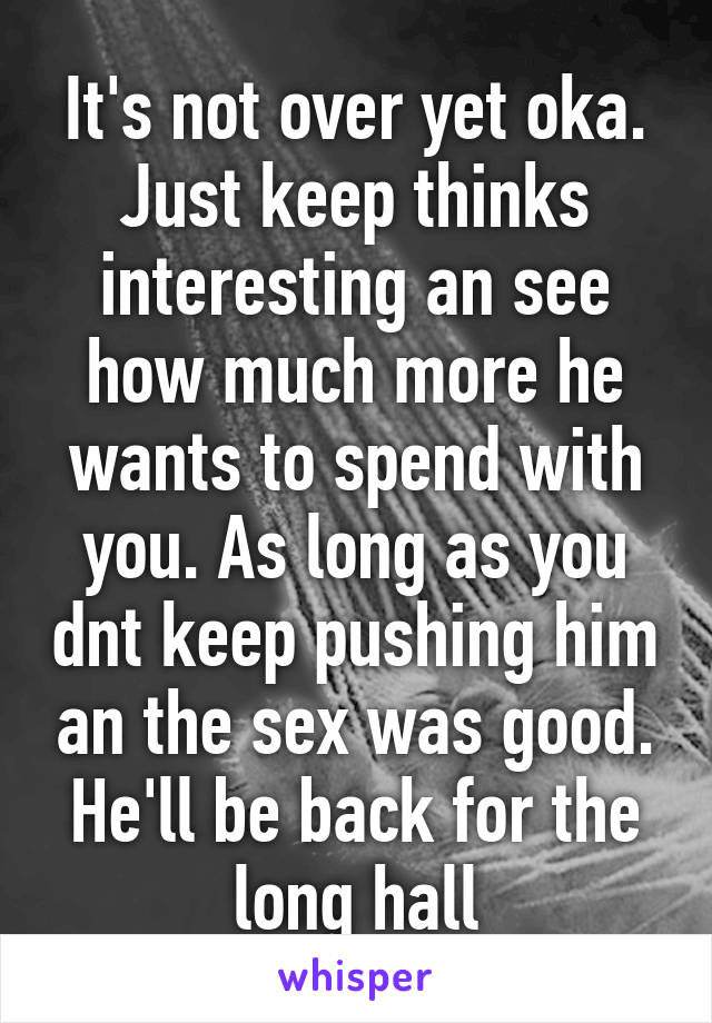 It's not over yet oka. Just keep thinks interesting an see how much more he wants to spend with you. As long as you dnt keep pushing him an the sex was good. He'll be back for the long hall