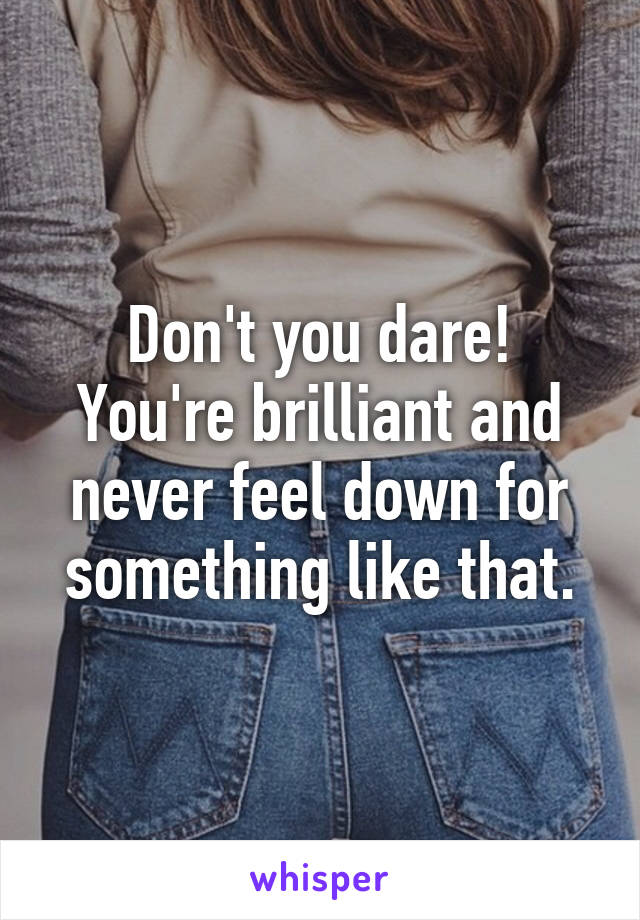 Don't you dare! You're brilliant and never feel down for something like that.