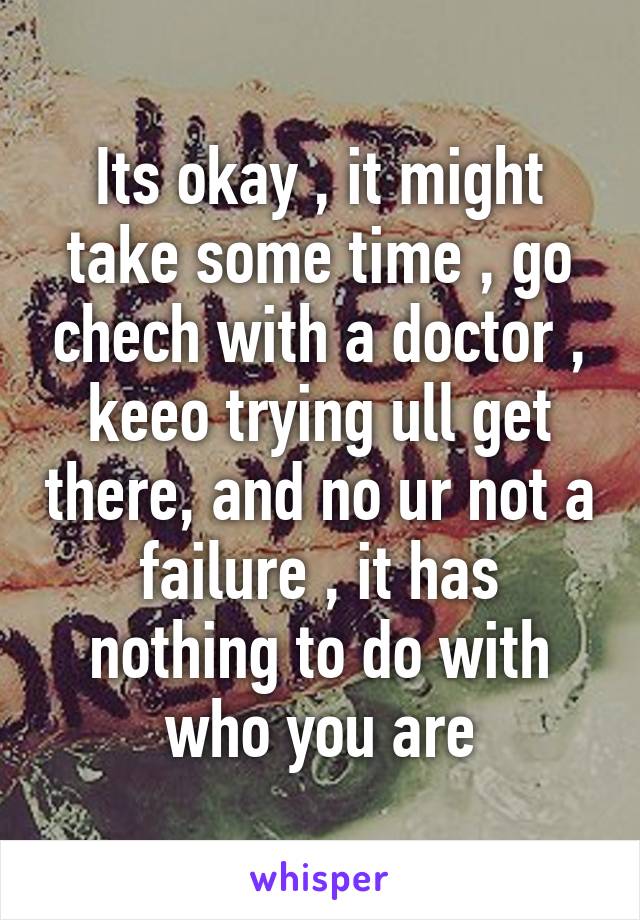 Its okay , it might take some time , go chech with a doctor , keeo trying ull get there, and no ur not a failure , it has nothing to do with who you are